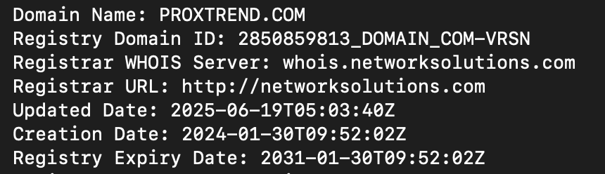 Proxtrend.comのwhois情報
Domain Name: PROXTREND.COM
Registry Domain ID: 2850859813_DOMAIN_COM-VRSN
Registrar WHOIS Server: whois.networksolutions.com
Registrar URL: http://networksolutions.com
Updated Date: 2025-06-19T05:03:40Z
Creation Date: 2024-01-30T09:52:02Z
Registry Expiry Date: 2031-01-30T09:52:02Z
